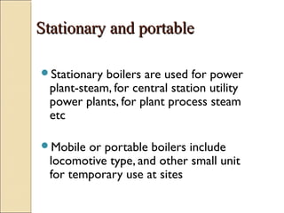 Stationary and portableStationary and portable
Stationary boilers are used for power
plant-steam, for central station utility
power plants, for plant process steam
etc
Mobile or portable boilers include
locomotive type, and other small unit
for temporary use at sites
 