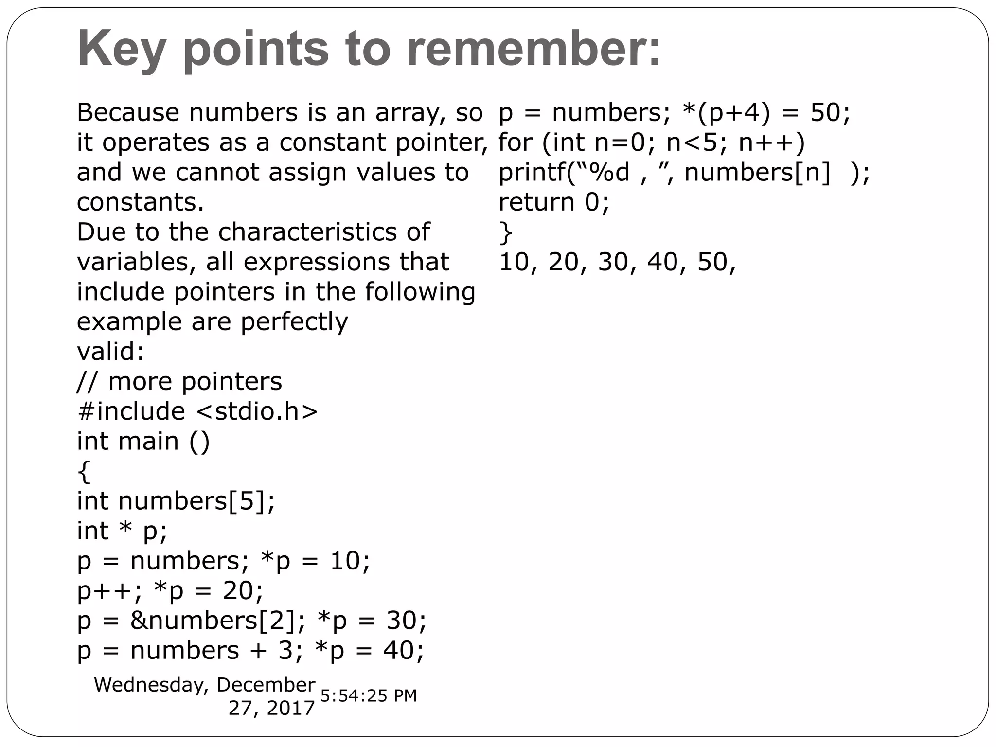 Key points to remember:
Wednesday, December
27, 2017
Because numbers is an array, so
it operates as a constant pointer,
and we cannot assign values to
constants.
Due to the characteristics of
variables, all expressions that
include pointers in the following
example are perfectly
valid:
// more pointers
#include <stdio.h>
int main ()
{
int numbers[5];
int * p;
p = numbers; *p = 10;
p++; *p = 20;
p = &numbers[2]; *p = 30;
p = numbers + 3; *p = 40;
p = numbers; *(p+4) = 50;
for (int n=0; n<5; n++)
printf(“%d , ”, numbers[n] );
return 0;
}
10, 20, 30, 40, 50,
5:54:25 PM
 