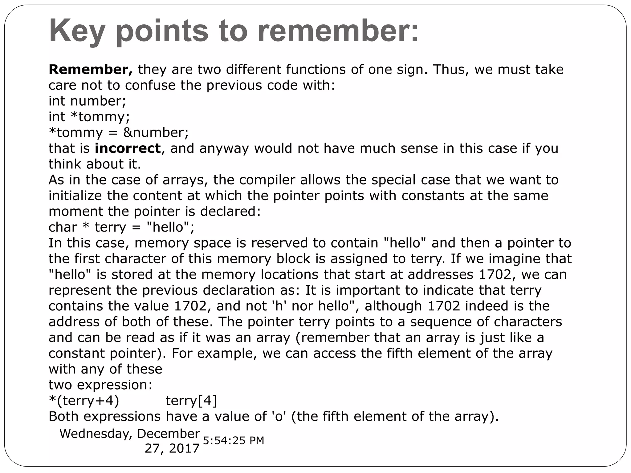 Key points to remember:
Wednesday, December
27, 2017
Remember, they are two different functions of one sign. Thus, we must take
care not to confuse the previous code with:
int number;
int *tommy;
*tommy = &number;
that is incorrect, and anyway would not have much sense in this case if you
think about it.
As in the case of arrays, the compiler allows the special case that we want to
initialize the content at which the pointer points with constants at the same
moment the pointer is declared:
char * terry = "hello";
In this case, memory space is reserved to contain "hello" and then a pointer to
the first character of this memory block is assigned to terry. If we imagine that
"hello" is stored at the memory locations that start at addresses 1702, we can
represent the previous declaration as: It is important to indicate that terry
contains the value 1702, and not 'h' nor hello", although 1702 indeed is the
address of both of these. The pointer terry points to a sequence of characters
and can be read as if it was an array (remember that an array is just like a
constant pointer). For example, we can access the fifth element of the array
with any of these
two expression:
*(terry+4) terry[4]
Both expressions have a value of 'o' (the fifth element of the array).
5:54:25 PM
 