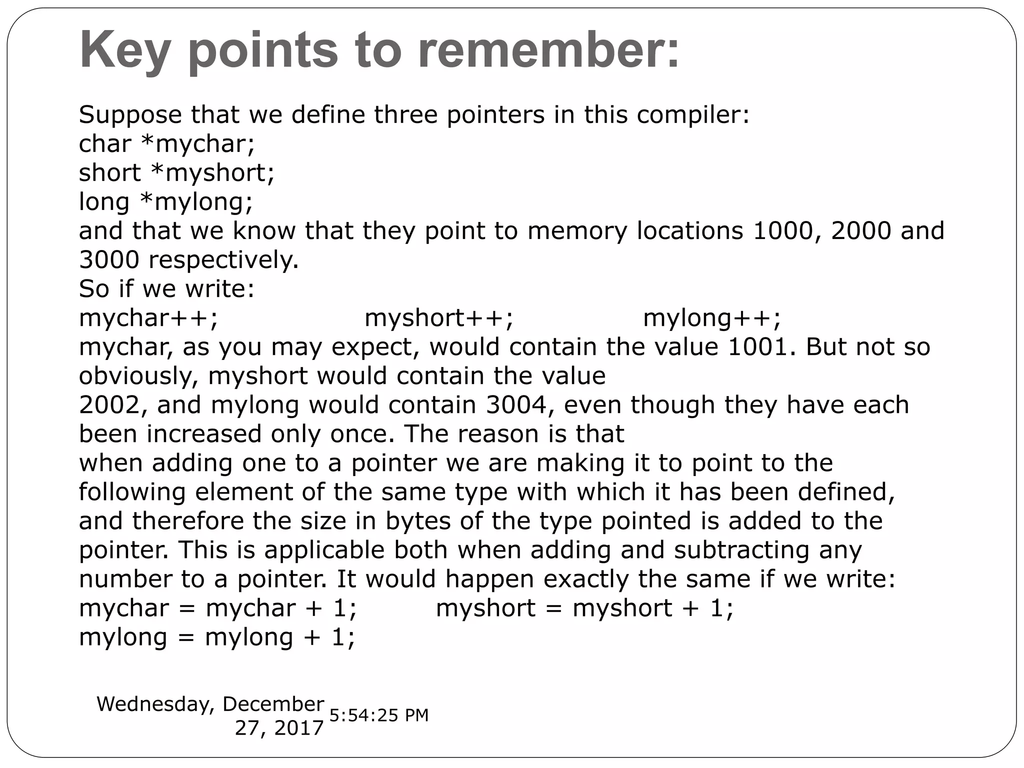 Key points to remember:
Wednesday, December
27, 2017
Suppose that we define three pointers in this compiler:
char *mychar;
short *myshort;
long *mylong;
and that we know that they point to memory locations 1000, 2000 and
3000 respectively.
So if we write:
mychar++; myshort++; mylong++;
mychar, as you may expect, would contain the value 1001. But not so
obviously, myshort would contain the value
2002, and mylong would contain 3004, even though they have each
been increased only once. The reason is that
when adding one to a pointer we are making it to point to the
following element of the same type with which it has been defined,
and therefore the size in bytes of the type pointed is added to the
pointer. This is applicable both when adding and subtracting any
number to a pointer. It would happen exactly the same if we write:
mychar = mychar + 1; myshort = myshort + 1;
mylong = mylong + 1;
5:54:25 PM
 