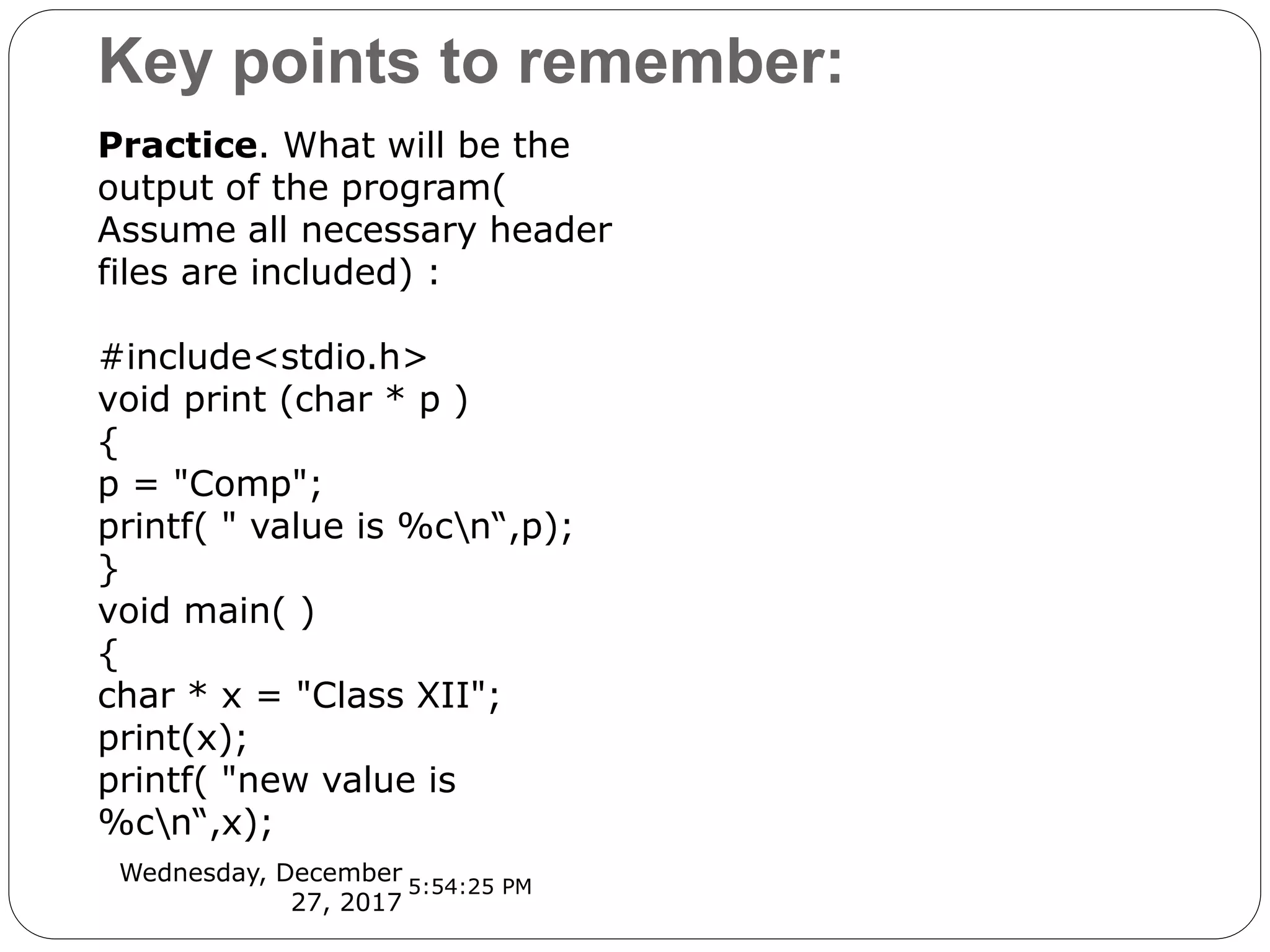 Key points to remember:
Wednesday, December
27, 2017
Practice. What will be the
output of the program(
Assume all necessary header
files are included) :
#include<stdio.h>
void print (char * p )
{
p = "Comp";
printf( " value is %cn“,p);
}
void main( )
{
char * x = "Class XII";
print(x);
printf( "new value is
%cn“,x);
5:54:25 PM
 