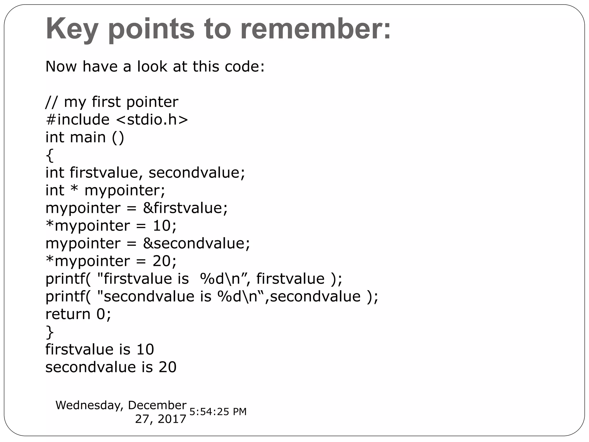 Key points to remember:
Wednesday, December
27, 2017
Now have a look at this code:
// my first pointer
#include <stdio.h>
int main ()
{
int firstvalue, secondvalue;
int * mypointer;
mypointer = &firstvalue;
*mypointer = 10;
mypointer = &secondvalue;
*mypointer = 20;
printf( "firstvalue is %dn”, firstvalue );
printf( "secondvalue is %dn“,secondvalue );
return 0;
}
firstvalue is 10
secondvalue is 20
5:54:25 PM
 