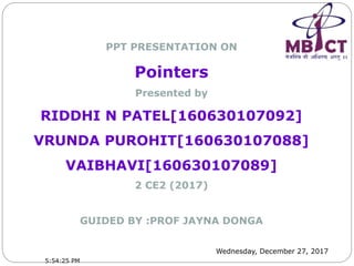 Wednesday, December 27, 2017
PPT PRESENTATION ON
Pointers
Presented by
RIDDHI N PATEL[160630107092]
VRUNDA PUROHIT[160630107088]
VAIBHAVI[160630107089]
2 CE2 (2017)
GUIDED BY :PROF JAYNA DONGA
5:54:25 PM
 