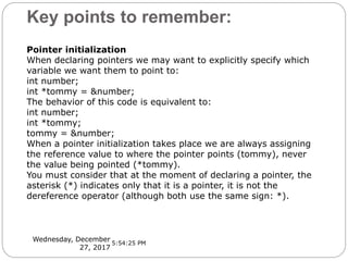 Key points to remember:
Wednesday, December
27, 2017
Pointer initialization
When declaring pointers we may want to explicitly specify which
variable we want them to point to:
int number;
int *tommy = &number;
The behavior of this code is equivalent to:
int number;
int *tommy;
tommy = &number;
When a pointer initialization takes place we are always assigning
the reference value to where the pointer points (tommy), never
the value being pointed (*tommy).
You must consider that at the moment of declaring a pointer, the
asterisk (*) indicates only that it is a pointer, it is not the
dereference operator (although both use the same sign: *).
5:54:25 PM
 