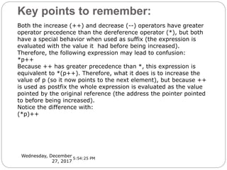 Key points to remember:
Wednesday, December
27, 2017
Both the increase (++) and decrease (--) operators have greater
operator precedence than the dereference operator (*), but both
have a special behavior when used as suffix (the expression is
evaluated with the value it had before being increased).
Therefore, the following expression may lead to confusion:
*p++
Because ++ has greater precedence than *, this expression is
equivalent to *(p++). Therefore, what it does is to increase the
value of p (so it now points to the next element), but because ++
is used as postfix the whole expression is evaluated as the value
pointed by the original reference (the address the pointer pointed
to before being increased).
Notice the difference with:
(*p)++
5:54:25 PM
 