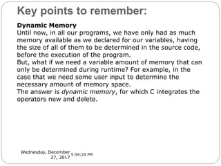 Key points to remember:
Wednesday, December
27, 2017
Dynamic Memory
Until now, in all our programs, we have only had as much
memory available as we declared for our variables, having
the size of all of them to be determined in the source code,
before the execution of the program.
But, what if we need a variable amount of memory that can
only be determined during runtime? For example, in the
case that we need some user input to determine the
necessary amount of memory space.
The answer is dynamic memory, for which C integrates the
operators new and delete.
5:54:25 PM
 