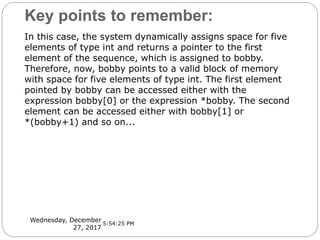 Key points to remember:
Wednesday, December
27, 2017
In this case, the system dynamically assigns space for five
elements of type int and returns a pointer to the first
element of the sequence, which is assigned to bobby.
Therefore, now, bobby points to a valid block of memory
with space for five elements of type int. The first element
pointed by bobby can be accessed either with the
expression bobby[0] or the expression *bobby. The second
element can be accessed either with bobby[1] or
*(bobby+1) and so on...
5:54:25 PM
 