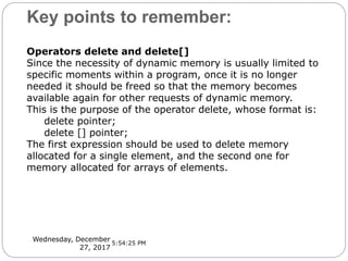 Key points to remember:
Wednesday, December
27, 2017
Operators delete and delete[]
Since the necessity of dynamic memory is usually limited to
specific moments within a program, once it is no longer
needed it should be freed so that the memory becomes
available again for other requests of dynamic memory.
This is the purpose of the operator delete, whose format is:
delete pointer;
delete [] pointer;
The first expression should be used to delete memory
allocated for a single element, and the second one for
memory allocated for arrays of elements.
5:54:25 PM
 