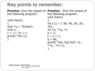Key points to remember:
Wednesday, December
27, 2017
Practice: Give the output of
the following program:
void main()
{
char *p = “School”;
char c;
c = ++ *p ++;
printf( “%c”,c);
}
Practice: Give the output of
the following program:
void main()
{
int x [] = { 50, 40, 30, 20,
10}:
int *p, **q, *t;
p = x;
t = x + 1;
q = &t;
printf( “%d ,%d,%d”, *p ,
**q , *t++);
}
5:54:25 PM
 