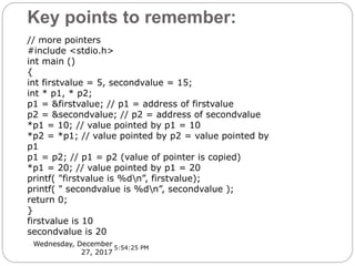 Key points to remember:
Wednesday, December
27, 2017
// more pointers
#include <stdio.h>
int main ()
{
int firstvalue = 5, secondvalue = 15;
int * p1, * p2;
p1 = &firstvalue; // p1 = address of firstvalue
p2 = &secondvalue; // p2 = address of secondvalue
*p1 = 10; // value pointed by p1 = 10
*p2 = *p1; // value pointed by p2 = value pointed by
p1
p1 = p2; // p1 = p2 (value of pointer is copied)
*p1 = 20; // value pointed by p1 = 20
printf( "firstvalue is %dn”, firstvalue);
printf( " secondvalue is %dn”, secondvalue );
return 0;
}
firstvalue is 10
secondvalue is 20
5:54:25 PM
 