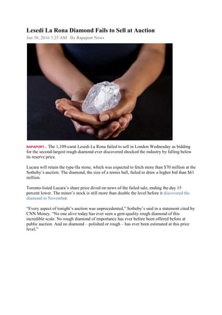 Lesedi La Rona Diamond Fails to Sell at Auction
Jun 30, 2016 3:25 AM By Rapaport News
RAPAPORT... The 1,109-carat Lesedi La Rona failed to sell in London Wednesday as bidding
for the second-largest rough diamond ever discovered shocked the industry by falling below
its reserve price.
Lucara will retain the type-IIa stone, which was expected to fetch more than $70 million at the
Sotheby’s auction. The diamond, the size of a tennis ball, failed to draw a higher bid than $61
million.
Toronto-listed Lucara’s share price dived on news of the failed sale, ending the day 15
percent lower. The miner’s stock is still more than double the level before it discovered the
diamond in November.
“Every aspect of tonight’s auction was unprecedented,” Sotheby’s said in a statement cited by
CNN Money. “No one alive today has ever seen a gem-quality rough diamond of this
incredible scale. No rough diamond of importance has ever before been offered before at
public auction. And no diamond – polished or rough – has ever been estimated at this price
level.”
 