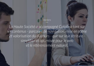 Ateliers
La Haute Société a accompagné Catalina tant sur
les contenus - parcours de navigation, mise en scène
et valorisation du discours - que sur leur écriture -
simplifiée et optimisée pour le web
et le référencement naturel.
 
