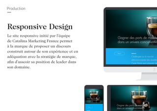 Production
Responsive Design
Le site responsive initié par l’équipe
de Catalina Marketing France permet
à la marque de proposer un discours
construit autour de son expérience et en
adéquation avec la stratégie de marque,
afin d’asseoir sa position de leader dans
son domaine.
 