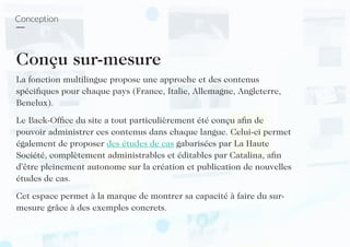 Conception
Conçu sur-mesure
La fonction multilingue propose une approche et des contenus
spécifiques pour chaque pays (France, Italie, Allemagne, Angleterre,
Benelux).
Le Back-Office du site a tout particulièrement été conçu afin de
pouvoir administrer ces contenus dans chaque langue. Celui-ci permet
également de proposer des études de cas gabarisées par La Haute
Société, complètement administrables et éditables par Catalina, afin
d’être pleinement autonome sur la création et publication de nouvelles
études de cas.
Cet espace permet à la marque de montrer sa capacité à faire du sur-
mesure grâce à des exemples concrets.
 