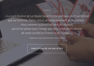 VERBATIM
« La contribution de La Haute Société a été précieuse tant sur le fond
que sur la forme. Délais tenus, accompagnement professionnel…
nous sommes aujourd’hui ravis du résultat,
qui est en phase avec l’image que nous souhaitons donner
de notre société en France et en Europe ! »
Stéphanie Lapp, Sales Director chez Catalina
VOIR L’ÉTUDE DE CAS SUR LE SITE
 
