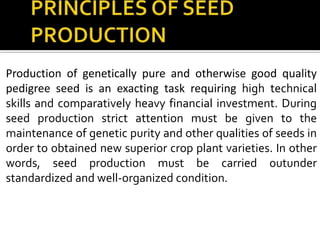Production of genetically pure and otherwise good quality
pedigree seed is an exacting task requiring high technical
skills and comparatively heavy financial investment. During
seed production strict attention must be given to the
maintenance of genetic purity and other qualities of seeds in
order to obtained new superior crop plant varieties. In other
words, seed production must be carried outunder
standardized and well-organized condition.
 
