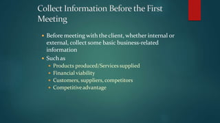  Before meeting with the client, whether internal or
external, collect some basic business-related
information
 Such as
 Products produced/Services supplied
 Financial viability
 Customers, suppliers, competitors
 Competitiveadvantage
 