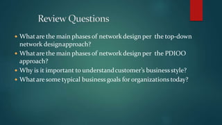  Whatare the main phases of network design per the top-down
network designapproach?
 What are the main phases of network design per the PDIOO
approach?
 Why is it important to understandcustomer’s business style?
 What are some typical business goals for organizations today?
 