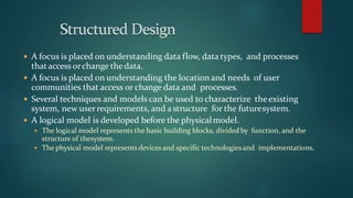  A focus is placed on understanding data flow, data types, and processes
thataccess orchange thedata.
 A focus is placed on understanding the location and needs of user
communities that access or change data and processes.
 Several techniques and models can be used to characterize theexisting
system, new userrequirements, and a structure for the futuresystem.
 A logical model is developed before the physicalmodel.
 The logical model represents the basic building blocks, dividedby function, and the
structure of thesystem.
 The physical model represents devices and specific technologiesand implementations.
 