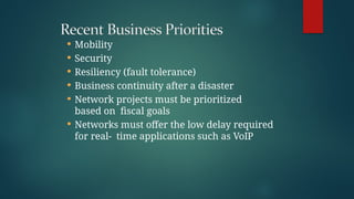  Mobility
 Security
 Resiliency (fault tolerance)
 Business continuity after a disaster
 Network projects must be prioritized
based on fiscal goals
 Networks must offer the low delay required
for real- time applications such as VoIP
 