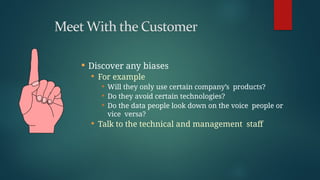  Discover any biases
 For example
 Will they only use certain company’s products?
 Do they avoid certain technologies?
 Do the data people look down on the voice people or
vice versa?
 Talk to the technical and management staff
 