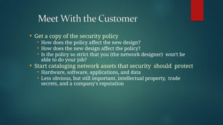  Get a copy of the security policy
 How does the policy affect the new design?
 How does the new design affect the policy?
 Is the policy so strict that you (the network designer) won’t be
able to do your job?
 Start cataloging network assets that security should protect
 Hardware, software, applications, and data
 Less obvious, but still important, intellectual property, trade
secrets, and a company's reputation
 