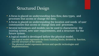  A focus is placed on understanding data flow, data types, and
processes that access or change the data.
 A focus is placed on understanding the location and needs of user
communities that access or change data and processes.
 Several techniques and models can be used to characterize the
existing system, new user requirements, and a structure for the
future system.
 A logical model is developed before the physical model.
 The logical model represents the basic building blocks, divided by function,
and the structure of the system.
 The physical model represents devices and specific technologies and
implementations.
 