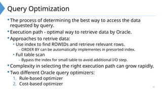 10
Query Optimization
The process of determining the best way to access the data
requested by query.
Execution path - optimal way to retrieve data by Oracle.
Approaches to retrive data:
• Use index to find ROWIDs and retrieve relevant rows.
– ORDER BY can be automatically implementes in presorted index.
• Full table scan
– Bypass the index for small table to avoid additional I/O step.
Complexity in selecting the right execution path can grow rapidly.
Two different Oracle query optimizers:
1. Rule-based optimizer
2. Cost-based optimizer
 