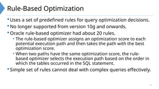 11
Rule-Based Optimization
Uses a set of predefined rules for query optimization decisions.
No longer supported from version 10g and onwards.
Oracle rule-based optimizer had about 20 rules.
• The rule-based optimizer assigns an optimization score to each
potential execution path and then takes the path with the best
optimization score.
• When two paths have the same optimization score, the rule-
based optimizer selects the execution path based on the order in
which the tables occurred in the SQL statement.
Simple set of rules cannot deal with complex queries effectively.
 