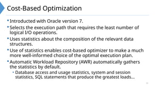 13
Cost-Based Optimization
Introducted with Oracle version 7.
Selects the execution path that requires the least number of
logical I/O operations.
Uses statistics about the composition of the relevant data
structures.
Use of statistics enables cost-based optimizer to make a much
more well-informed choice of the optimal execution plan.
Automatic Workload Repository (AWR) automatically gathers
the statistics by default.
• Database access and usage statistics, system and session
statistics, SQL statements that produce the greatest loads...
 