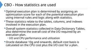 14
CBO - How statistics are used
Optimal execution plan is determined by assigning an
optimization score for each of the potential execution plan
using internal rules and logic along with statistics.
These statistics relate to the tables, columns, and indexes
involved in the execution plan.
Overall system statistics collected in Data Dictionary Tables,
also determine the overall cost of the I/O required by an
execution plan.
• I/O and CPU performance and utilization
Oracle database 10g and onwards, default cost basis is
calculated on the CPU cost plus the I/O cost for a plan.
 