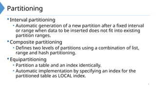 3
Partitioning
Interval partitioning
• Automatic generation of a new partition after a fixed interval
or range when data to be inserted does not fit into existing
partition ranges.
Composite partitioning
• Defines two levels of partitions using a combination of list,
range and hash partitioning.
Equipartitioning
• Partition a table and an index identically.
• Automatic implementation by specifying an index for the
partitioned table as LOCAL index.
 