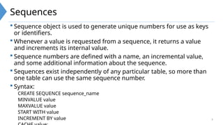 6
Sequences
 Sequence object is used to generate unique numbers for use as keys
or identifiers.
 Whenever a value is requested from a sequence, it returns a value
and increments its internal value.
 Sequence numbers are defined with a name, an incremental value,
and some additional information about the sequence.
 Sequences exist independently of any particular table, so more than
one table can use the same sequence number.
 Syntax:
CREATE SEQUENCE sequence_name
MINVALUE value
MAXVALUE value
START WITH value
INCREMENT BY value
 