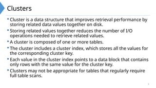 8
Clusters
 Cluster is a data structure that improves retrieval performance by
storing related data values together on disk.
 Storing related values together reduces the number of I/O
operations needed to retrieve related values.
 A cluster is composed of one or more tables.
 The cluster includes a cluster index, which stores all the values for
the corresponding cluster key.
 Each value in the cluster index points to a data block that contains
only rows with the same value for the cluster key.
 Clusters may not be appropriate for tables that regularly require
full table scans.
 