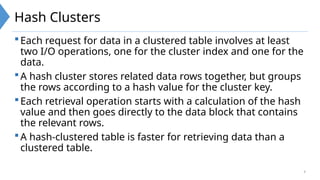 9
Hash Clusters
Each request for data in a clustered table involves at least
two I/O operations, one for the cluster index and one for the
data.
A hash cluster stores related data rows together, but groups
the rows according to a hash value for the cluster key.
Each retrieval operation starts with a calculation of the hash
value and then goes directly to the data block that contains
the relevant rows.
A hash-clustered table is faster for retrieving data than a
clustered table.
 