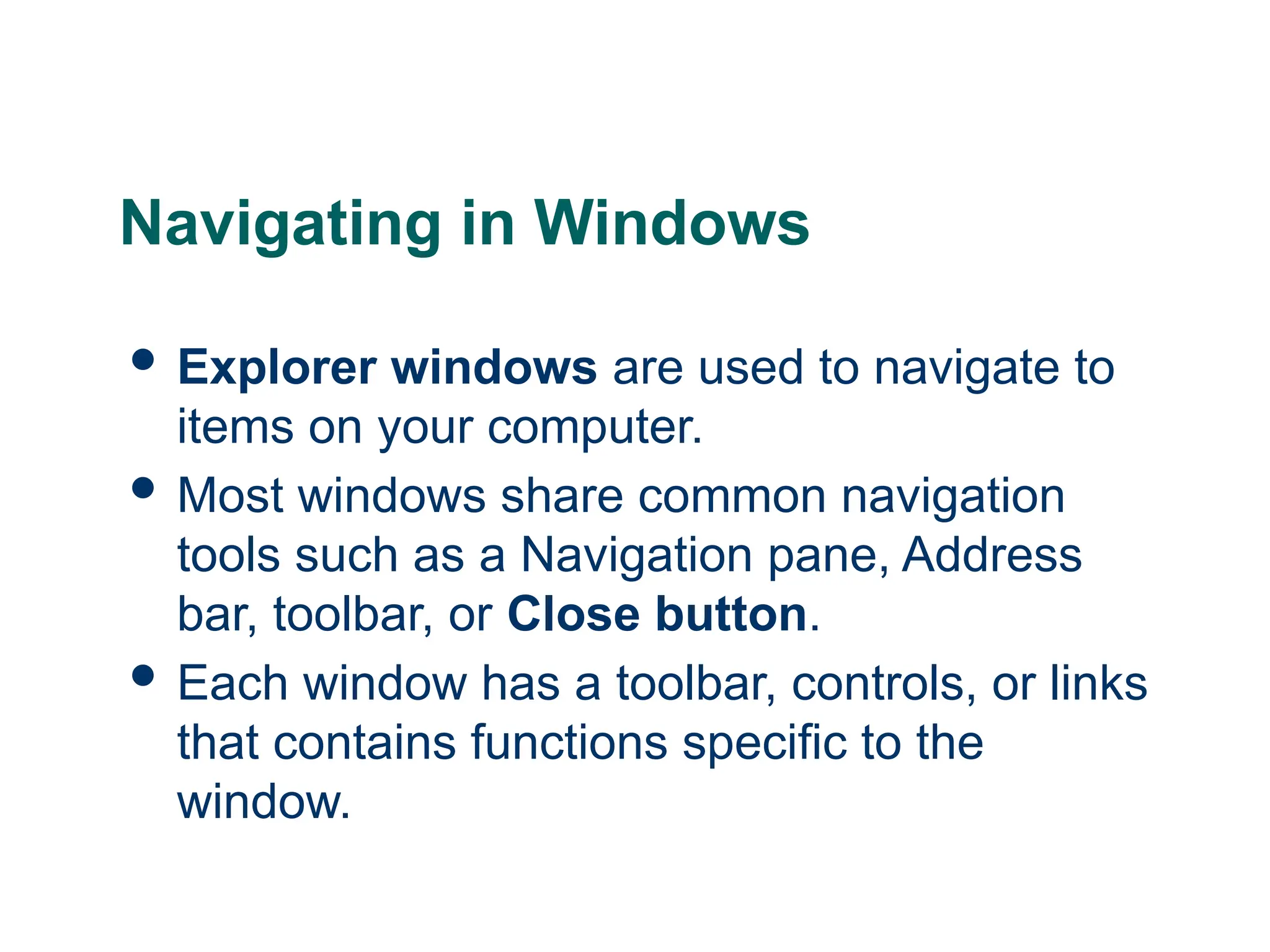 11
11
11
Navigating in Windows
 Explorer windows are used to navigate to
items on your computer.
 Most windows share common navigation
tools such as a Navigation pane, Address
bar, toolbar, or Close button.
 Each window has a toolbar, controls, or links
that contains functions specific to the
window.
 