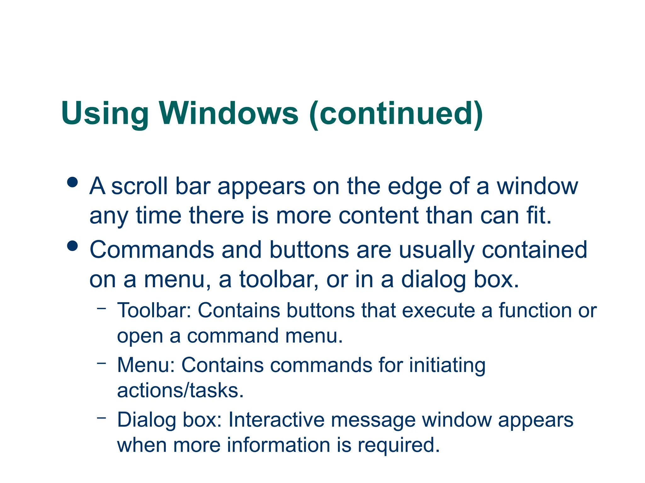 15
15
Using Windows (continued)
 A scroll bar appears on the edge of a window
any time there is more content than can fit.
 Commands and buttons are usually contained
on a menu, a toolbar, or in a dialog box.
– Toolbar: Contains buttons that execute a function or
open a command menu.
– Menu: Contains commands for initiating
actions/tasks.
– Dialog box: Interactive message window appears
when more information is required.
15
 