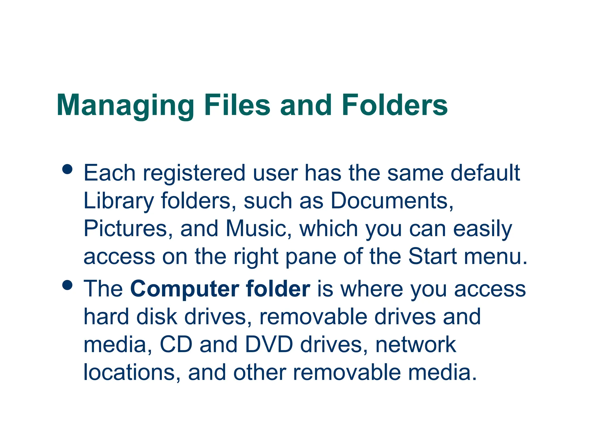18
18
Managing Files and Folders
 Each registered user has the same default
Library folders, such as Documents,
Pictures, and Music, which you can easily
access on the right pane of the Start menu.
 The Computer folder is where you access
hard disk drives, removable drives and
media, CD and DVD drives, network
locations, and other removable media.
18
 