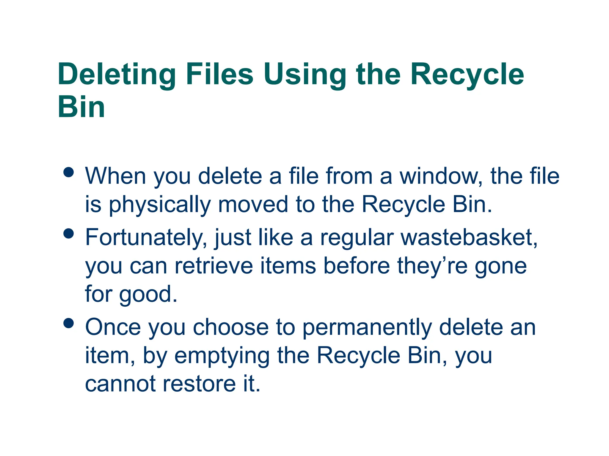 19
19
Deleting Files Using the Recycle
Bin
 When you delete a file from a window, the file
is physically moved to the Recycle Bin.
 Fortunately, just like a regular wastebasket,
you can retrieve items before they’re gone
for good.
 Once you choose to permanently delete an
item, by emptying the Recycle Bin, you
cannot restore it.
19
 