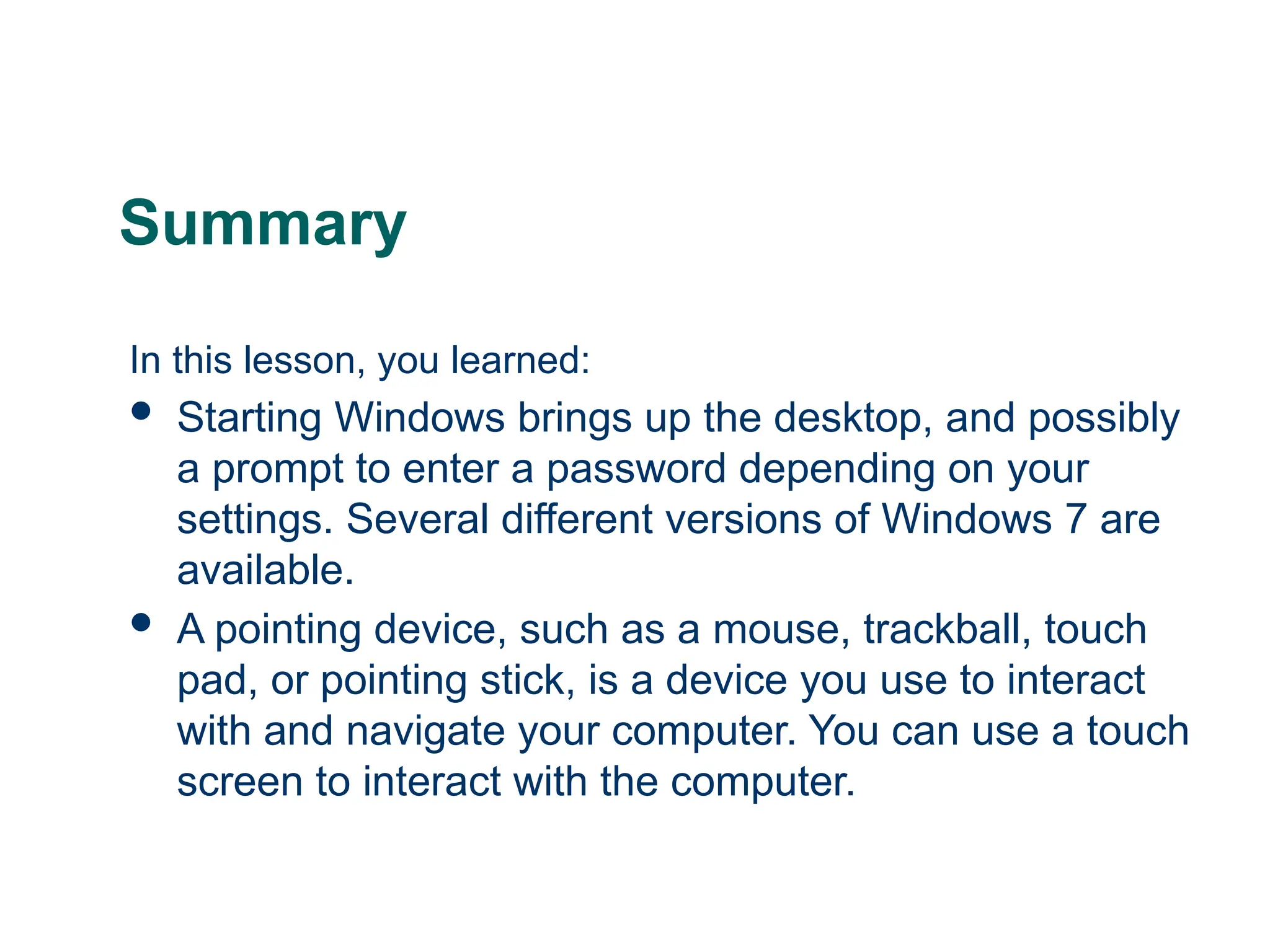 22
22
Summary
In this lesson, you learned:
 Starting Windows brings up the desktop, and possibly
a prompt to enter a password depending on your
settings. Several different versions of Windows 7 are
available.
 A pointing device, such as a mouse, trackball, touch
pad, or pointing stick, is a device you use to interact
with and navigate your computer. You can use a touch
screen to interact with the computer.
22
 
