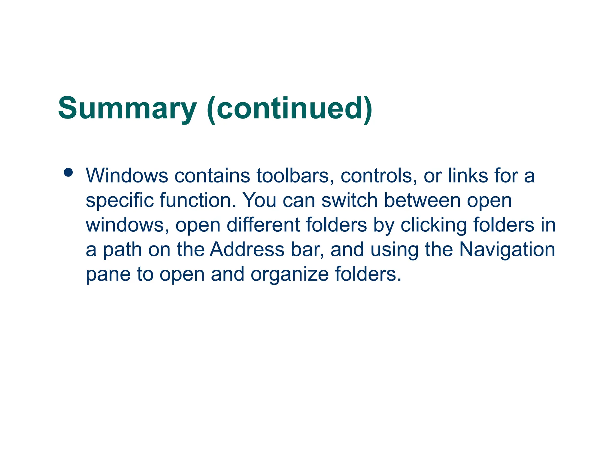 24
24
Summary (continued)
 Windows contains toolbars, controls, or links for a
specific function. You can switch between open
windows, open different folders by clicking folders in
a path on the Address bar, and using the Navigation
pane to open and organize folders.
24
 