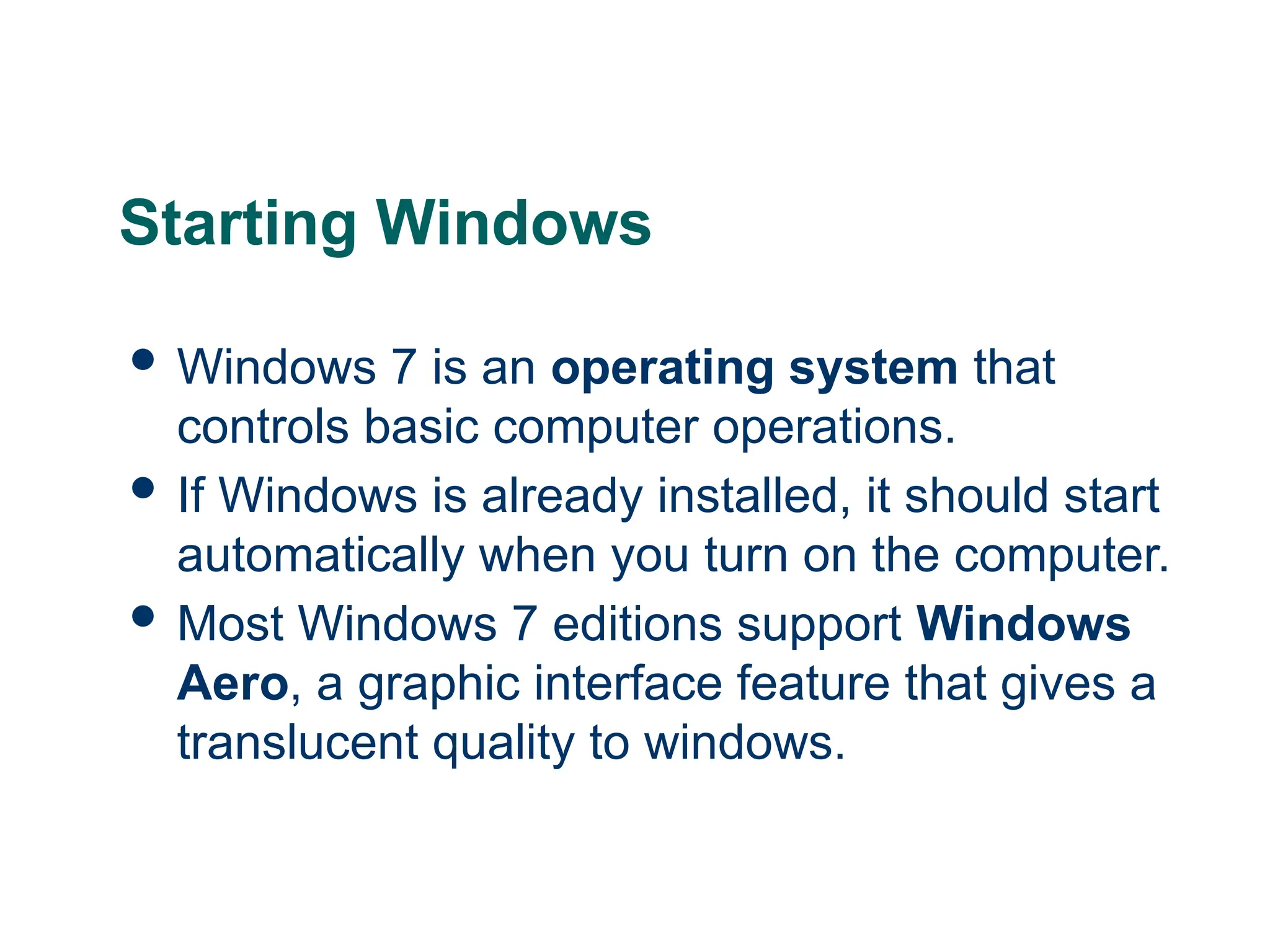 6
6
6
Starting Windows
 Windows 7 is an operating system that
controls basic computer operations.
 If Windows is already installed, it should start
automatically when you turn on the computer.
 Most Windows 7 editions support Windows
Aero, a graphic interface feature that gives a
translucent quality to windows.
 