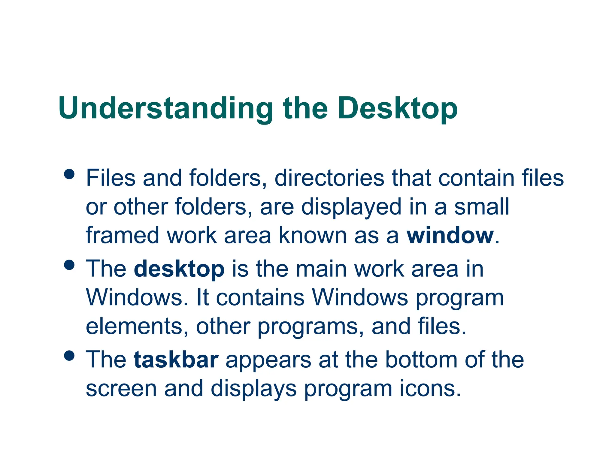 9
9
9
Understanding the Desktop
 Files and folders, directories that contain files
or other folders, are displayed in a small
framed work area known as a window.
 The desktop is the main work area in
Windows. It contains Windows program
elements, other programs, and files.
 The taskbar appears at the bottom of the
screen and displays program icons.
 