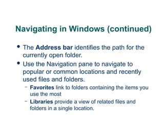 12
12
12
Navigating in Windows (continued)
 The Address bar identifies the path for the
currently open folder.
 Use the Navigation pane to navigate to
popular or common locations and recently
used files and folders.
– Favorites link to folders containing the items you
use the most
– Libraries provide a view of related files and
folders in a single location.
 