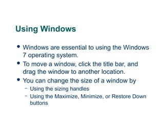14
14
Using Windows
 Windows are essential to using the Windows
7 operating system.
 To move a window, click the title bar, and
drag the window to another location.
 You can change the size of a window by
– Using the sizing handles
– Using the Maximize, Minimize, or Restore Down
buttons
14
 