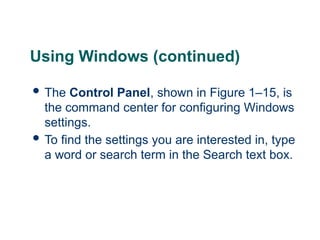 16
16
Using Windows (continued)
 The Control Panel, shown in Figure 1–15, is
the command center for configuring Windows
settings.
 To find the settings you are interested in, type
a word or search term in the Search text box.
16
 