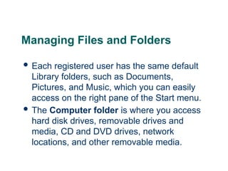 18
18
Managing Files and Folders
 Each registered user has the same default
Library folders, such as Documents,
Pictures, and Music, which you can easily
access on the right pane of the Start menu.
 The Computer folder is where you access
hard disk drives, removable drives and
media, CD and DVD drives, network
locations, and other removable media.
18
 