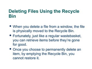 19
19
Deleting Files Using the Recycle
Bin
 When you delete a file from a window, the file
is physically moved to the Recycle Bin.
 Fortunately, just like a regular wastebasket,
you can retrieve items before they’re gone
for good.
 Once you choose to permanently delete an
item, by emptying the Recycle Bin, you
cannot restore it.
19
 