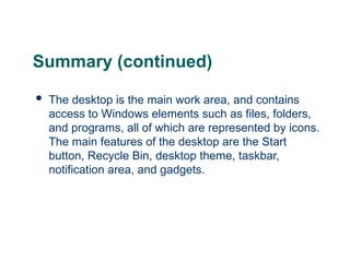 23
23
Summary (continued)
 The desktop is the main work area, and contains
access to Windows elements such as files, folders,
and programs, all of which are represented by icons.
The main features of the desktop are the Start
button, Recycle Bin, desktop theme, taskbar,
notification area, and gadgets.
23
 