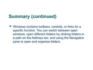 24
24
Summary (continued)
 Windows contains toolbars, controls, or links for a
specific function. You can switch between open
windows, open different folders by clicking folders in
a path on the Address bar, and using the Navigation
pane to open and organize folders.
24
 